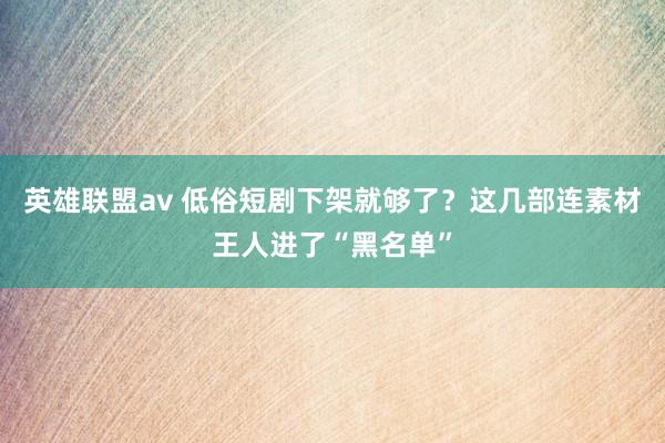 英雄联盟av 低俗短剧下架就够了？这几部连素材王人进了“黑名单”