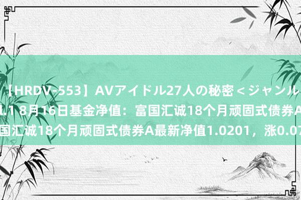 【HRDV-553】AVアイドル27人の秘密＜ジャンル別SEX＞4時間！！ Vol.1 8月16日基金净值：富国汇诚18个月顽固式债券A最新净值1.0201，涨0.07%