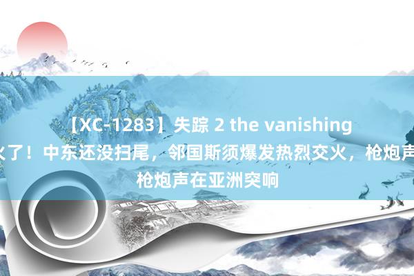 【XC-1283】失踪 2 the vanishing 明日香 开火了！中东还没扫尾，邻国斯须爆发热烈交火，枪炮声在亚洲突响