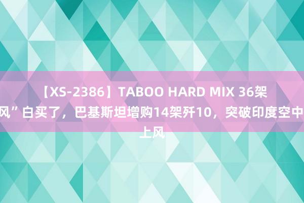 【XS-2386】TABOO HARD MIX 36架“阵风”白买了，巴基斯坦增购14架歼10，突破印度空中上风