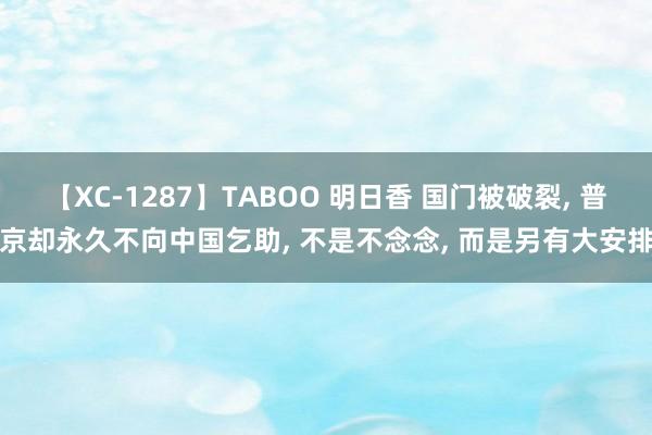 【XC-1287】TABOO 明日香 国门被破裂, 普京却永久不向中国乞助, 不是不念念, 而是另有大安排