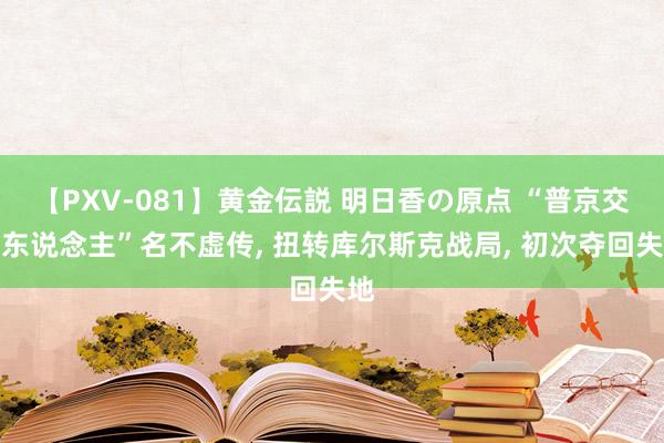 【PXV-081】黄金伝説 明日香の原点 “普京交班东说念主”名不虚传, 扭转库尔斯克战局, 初次夺回失地