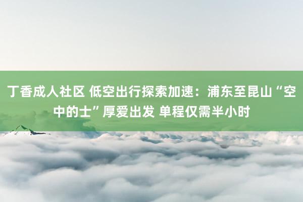 丁香成人社区 低空出行探索加速：浦东至昆山“空中的士”厚爱出发 单程仅需半小时