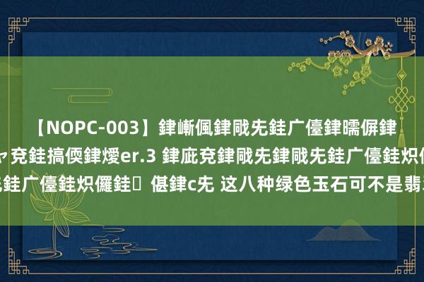 【NOPC-003】銉嶃偑銉戙兂銈广儓銉曘偋銉嗐偅銉冦偡銉ャ儫銉ャ兗銈搞偄銉燰er.3 銉庛兗銉戙兂銉戙兂銈广儓銈炽儸銈偡銉с兂 这八种绿色玉石可不是翡翠，千万别受骗