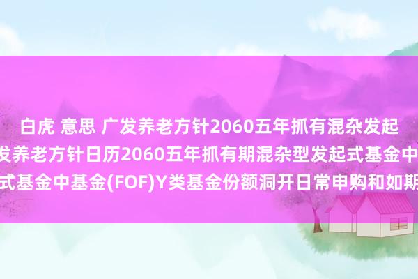 白虎 意思 广发养老方针2060五年抓有混杂发起式(FOF)Y: 对于广发养老方针日历2060五年抓有期混杂型发起式基金中基金(FOF)Y类基金份额洞开日常申购和如期定额投资业务的公告