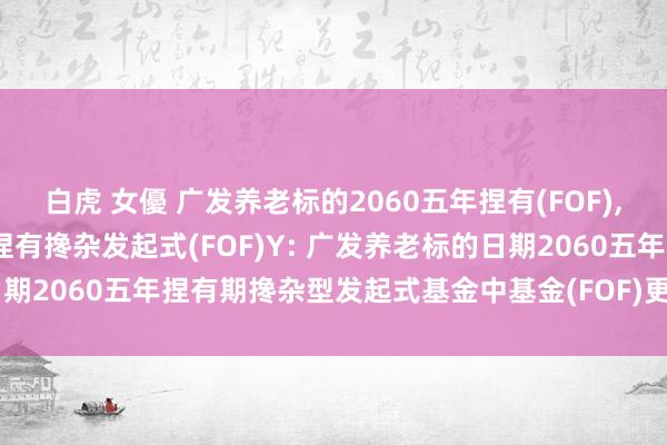 白虎 女優 广发养老标的2060五年捏有(FOF),广发养老标的2060五年捏有搀杂发起式(FOF)Y: 广发养老标的日期2060五年捏有期搀杂型发起式基金中基金(FOF)更新的招募说明书