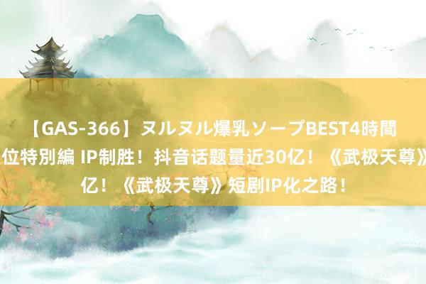 【GAS-366】ヌルヌル爆乳ソープBEST4時間 マットSEX騎乗位特別編 IP制胜！抖音话题量近30亿！《武极天尊》短剧IP化之路！