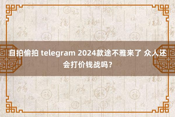 自拍偷拍 telegram 2024款途不雅来了 众人还会打价钱战吗？