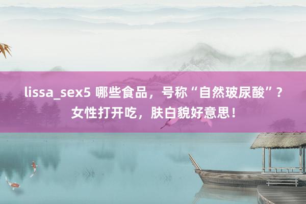 lissa_sex5 哪些食品，号称“自然玻尿酸”？女性打开吃，肤白貌好意思！