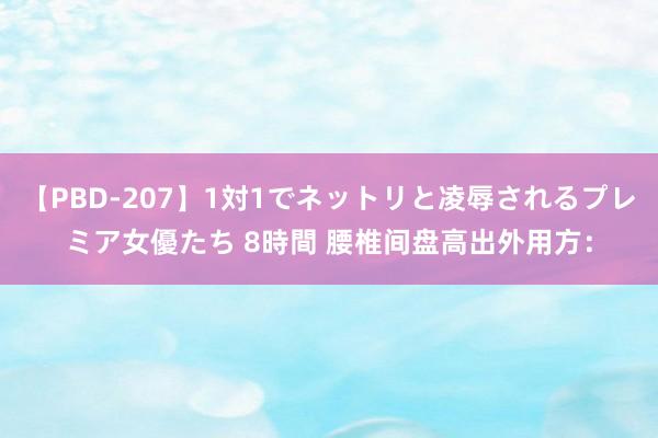 【PBD-207】1対1でネットリと凌辱されるプレミア女優たち 8時間 腰椎间盘高出外用方：