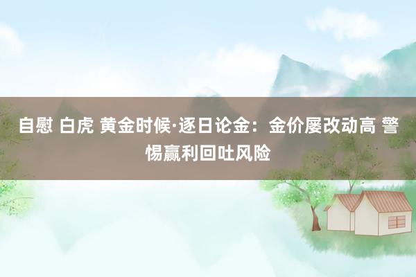 自慰 白虎 黄金时候·逐日论金：金价屡改动高 警惕赢利回吐风险