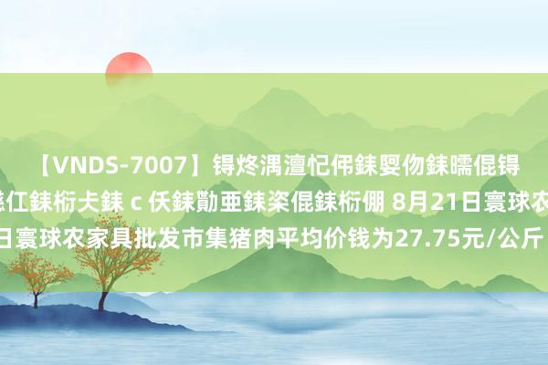 【VNDS-7007】锝炵湡澶忋伄銇娿伆銇曘倱锝?鐔熷コ銇犮仯銇﹁倢瑕嬨仜銇椼仧銇ｃ仸銇勩亜銇栥倱銇椼倗 8月21日寰球农家具批发市集猪肉平均价钱为27.75元/公斤 比昨天飞腾0.4%