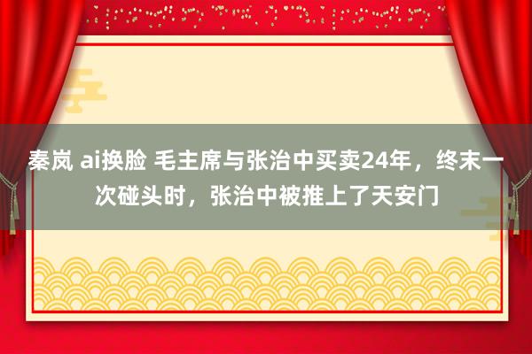 秦岚 ai换脸 毛主席与张治中买卖24年，终末一次碰头时，张治中被推上了天安门