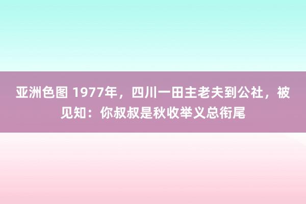 亚洲色图 1977年，四川一田主老夫到公社，被见知：你叔叔是秋收举义总衔尾