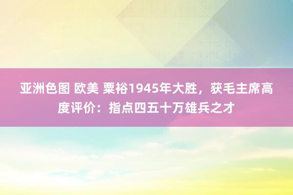 亚洲色图 欧美 粟裕1945年大胜，获毛主席高度评价：指点四五十万雄兵之才