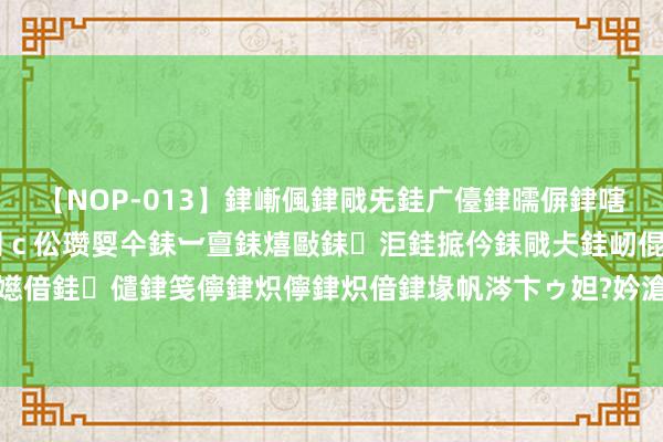 【NOP-013】銉嶃偑銉戙兂銈广儓銉曘偋銉嗐偅銉冦偡銉er.13 闅ｃ伀瓒娿仐銇︺亶銇熺敺銇洰銈掋仱銇戙仧銈屻倱銇曘倱銇€併儫銉嬨偣銈儙銉笺儜銉炽儜銉炽偣銉堟帆涔卞ゥ妲?妗滄湪銈屻倱 成名大作《太玄经》，最反套路的片断，入坑才是王谈！