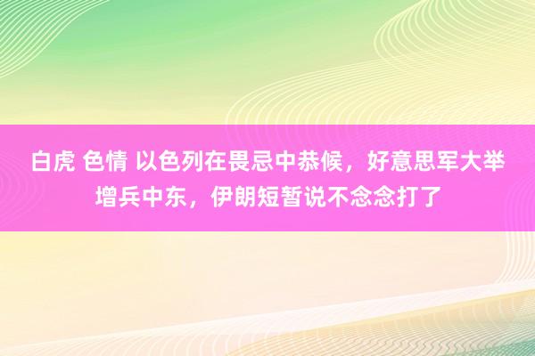 白虎 色情 以色列在畏忌中恭候，好意思军大举增兵中东，伊朗短暂说不念念打了