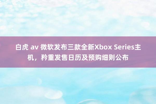 白虎 av 微软发布三款全新Xbox Series主机，矜重发售日历及预购细则公布