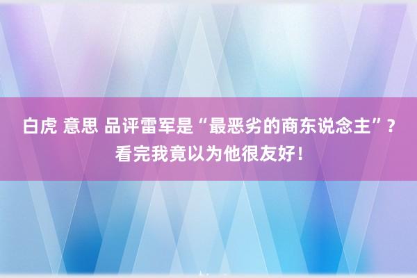 白虎 意思 品评雷军是“最恶劣的商东说念主”？看完我竟以为他很友好！