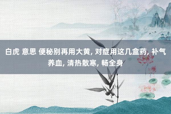 白虎 意思 便秘别再用大黄, 对症用这几盒药, 补气养血, 清热散寒, 畅全身