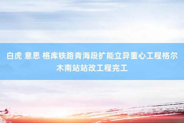 白虎 意思 格库铁路青海段扩能立异重心工程格尔木南站站改工程完工