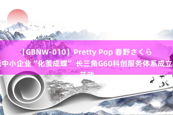 【GBNW-010】Pretty Pop 春野さくら 赋能中小企业“化茧成蝶” 长三角G60科创服务体系成立开动