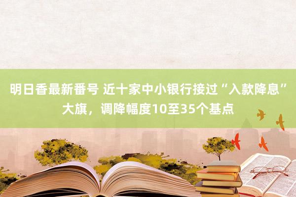 明日香最新番号 近十家中小银行接过“入款降息”大旗，调降幅度10至35个基点