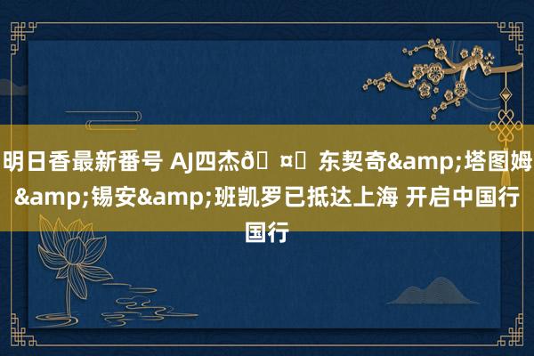 明日香最新番号 AJ四杰?东契奇&塔图姆&锡安&班凯罗已抵达上海 开启中国行