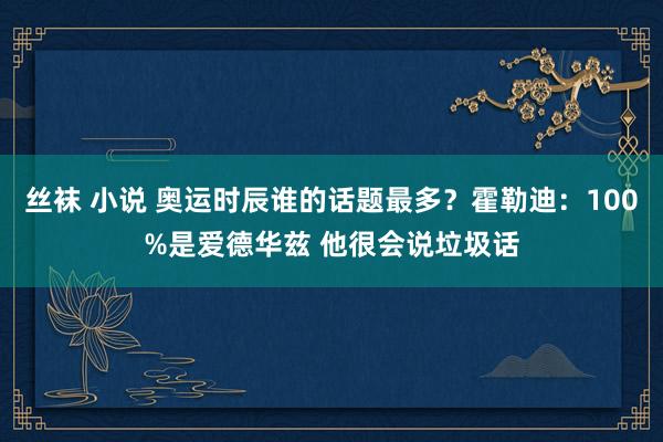 丝袜 小说 奥运时辰谁的话题最多？霍勒迪：100%是爱德华兹 他很会说垃圾话