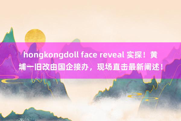 hongkongdoll face reveal 实探！黄埔一旧改由国企接办，现场直击最新阐述！