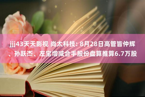 jjj43天天影视 尚太科技: 8月28日高管皆仲辉、孙跃杰、左宝增减合手股份盘算推算6.7万股