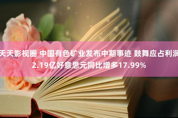 天天影视圈 中国有色矿业发布中期事迹 鼓舞应占利润2.19亿好意思元同比增多17.99%