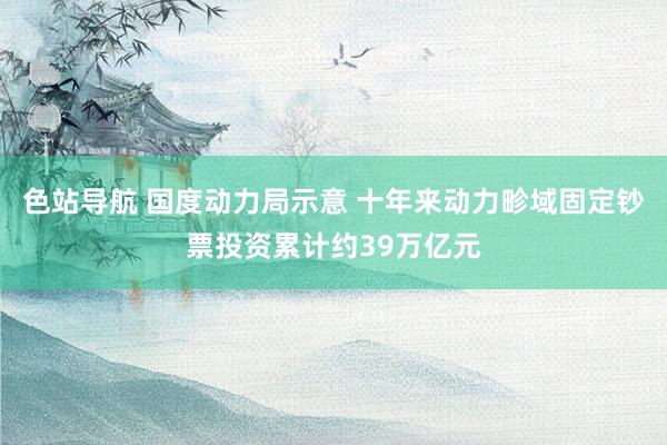 色站导航 国度动力局示意 十年来动力畛域固定钞票投资累计约39万亿元