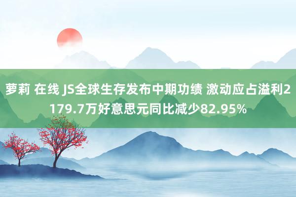 萝莉 在线 JS全球生存发布中期功绩 激动应占溢利2179.7万好意思元同比减少82.95%