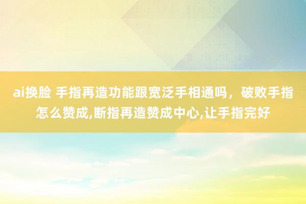 ai换脸 手指再造功能跟宽泛手相通吗，破败手指怎么赞成,断指再造赞成中心,让手指完好