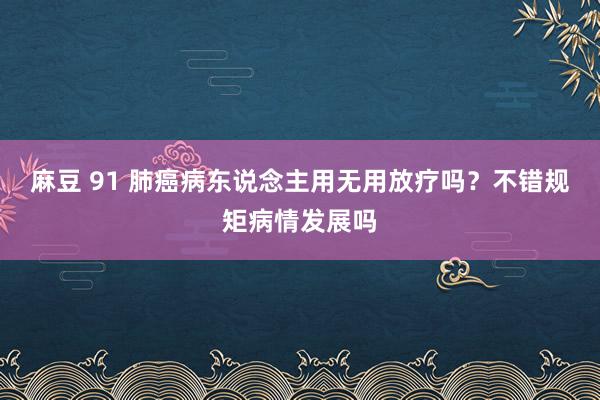 麻豆 91 肺癌病东说念主用无用放疗吗？不错规矩病情发展吗