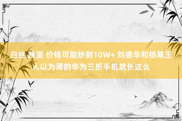 白丝 跳蛋 价钱可能炒到10W+ 刘德华和杨幂王人以为薄的华为三折手机就长这么