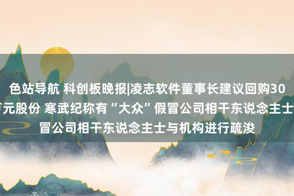 色站导航 科创板晚报|凌志软件董事长建议回购3000万元-5000万元股份 寒武纪称有“大众”假冒公司相干东说念主士与机构进行疏浚