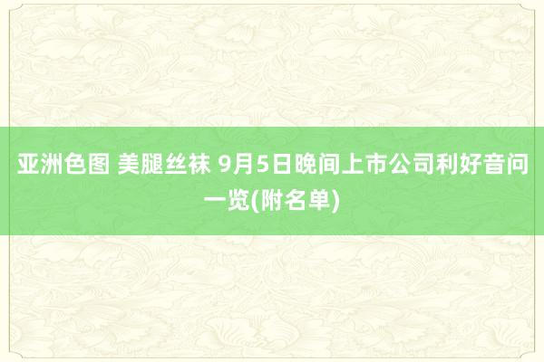 亚洲色图 美腿丝袜 9月5日晚间上市公司利好音问一览(附名单)