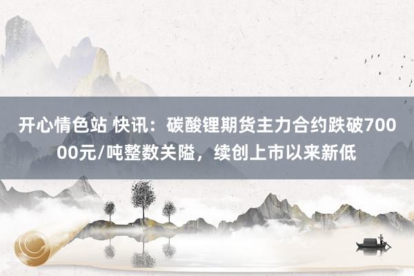 开心情色站 快讯：碳酸锂期货主力合约跌破70000元/吨整数关隘，续创上市以来新低