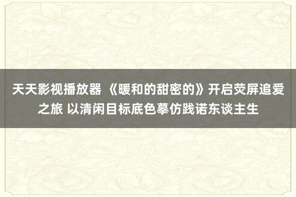 天天影视播放器 《暖和的甜密的》开启荧屏追爱之旅 以清闲目标底色摹仿践诺东谈主生