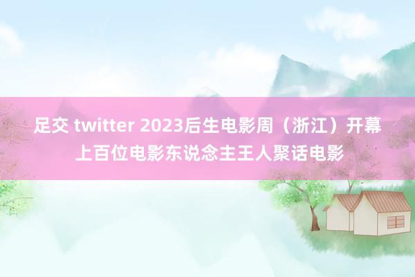 足交 twitter 2023后生电影周（浙江）开幕 上百位电影东说念主王人聚话电影