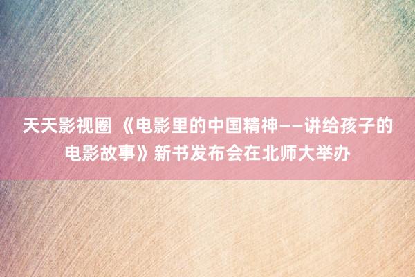 天天影视圈 《电影里的中国精神——讲给孩子的电影故事》新书发布会在北师大举办