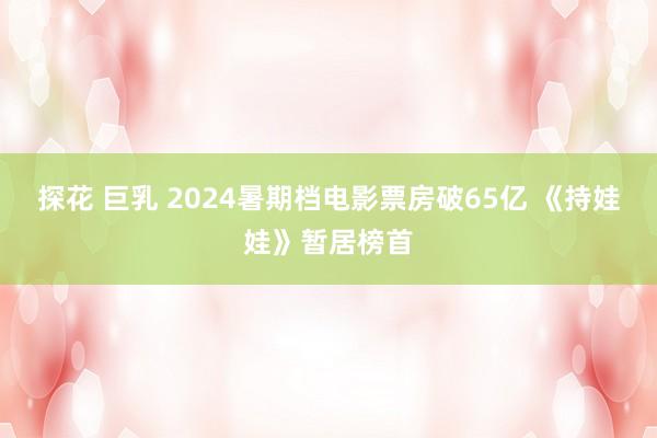 探花 巨乳 2024暑期档电影票房破65亿 《持娃娃》暂居榜首