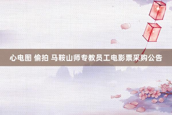 心电图 偷拍 马鞍山师专教员工电影票采购公告