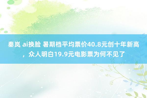 秦岚 ai换脸 暑期档平均票价40.8元创十年新高，众人明白19.9元电影票为何不见了