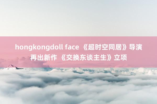 hongkongdoll face 《超时空同居》导演再出新作 《交换东谈主生》立项