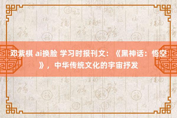 邓紫棋 ai换脸 学习时报刊文：《黑神话：悟空》，中华传统文化的宇宙抒发