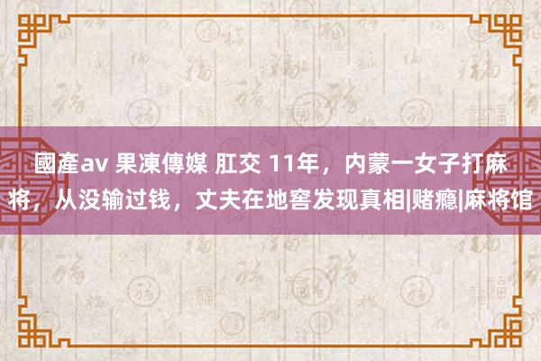 國產av 果凍傳媒 肛交 11年，内蒙一女子打麻将，从没输过钱，丈夫在地窖发现真相|赌瘾|麻将馆