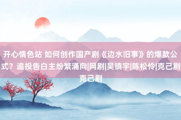 开心情色站 如何创作国产剧《边水旧事》的爆款公式？追投告白主纷繁涌向|网剧|吴镇宇|陈松伶|克己剧